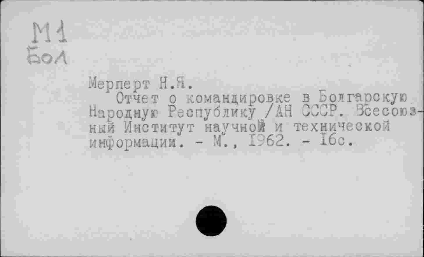 ﻿Mi
Бо л
Мерперт Н.Я.
Отчет о командировке в Болгарскую. Народную Республику /АН О30Р. Зсесоюз ный Институт научной и технической информации. - М., 1962. - 1бс.